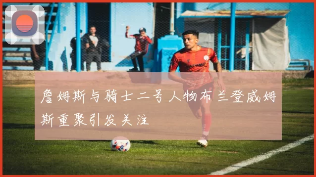 詹姆斯与骑士二号人物布兰登威姆斯重聚引发关注
