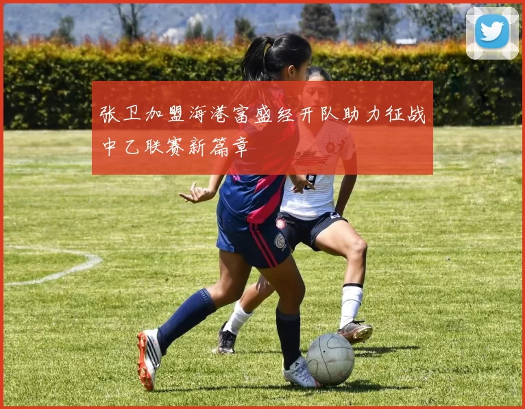 张卫加盟海港富盛经开队助力征战中乙联赛新篇章
