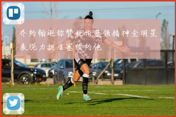 乔约翰逊称赞杜伦蓝领精神全明星表现力挺活塞续约他