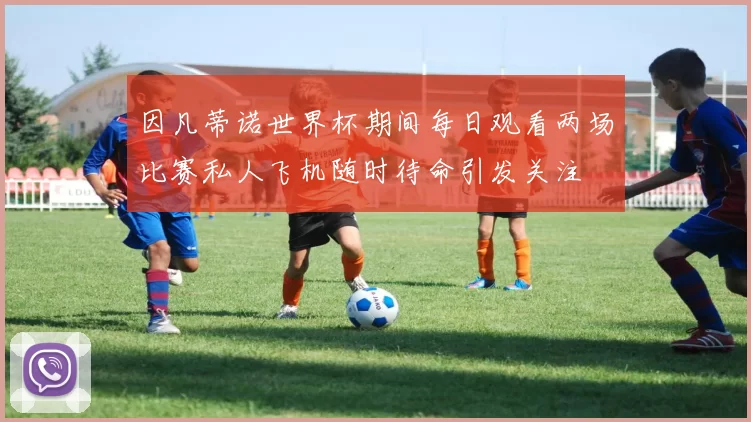 因凡蒂诺世界杯期间每日观看两场比赛私人飞机随时待命引发关注
