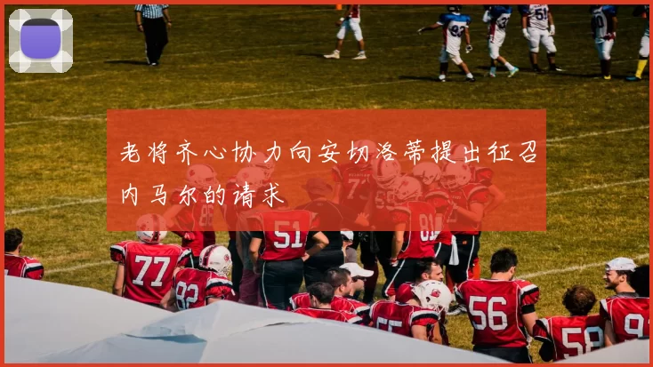 老将齐心协力向安切洛蒂提出征召内马尔的请求