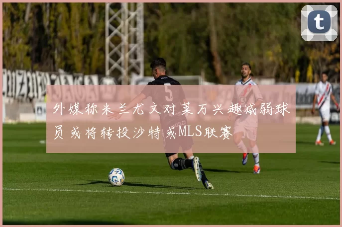 外媒称米兰尤文对莱万兴趣减弱球员或将转投沙特或MLS联赛