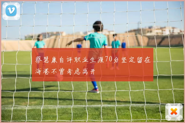 蔡慧康自评职业生涯70分坚定留在海港不曾考虑离开