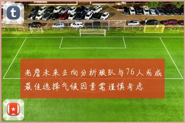 老詹未来去向分析狼队与76人或成最佳选择气候因素需谨慎考虑