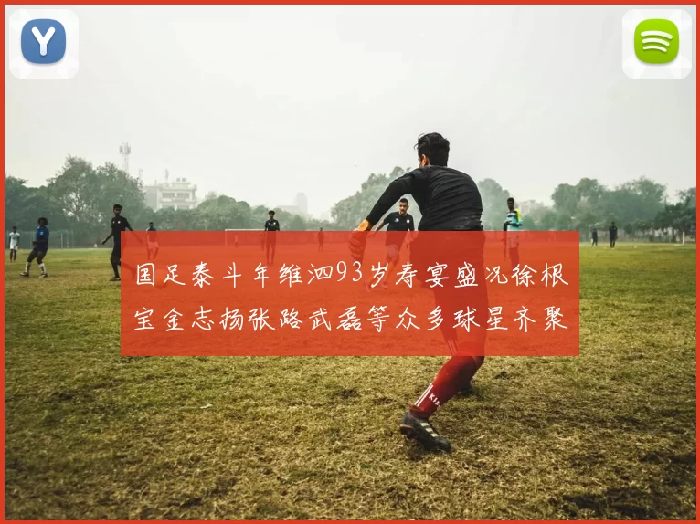 国足泰斗年维泗93岁寿宴盛况徐根宝金志扬张路武磊等众多球星齐聚祝贺