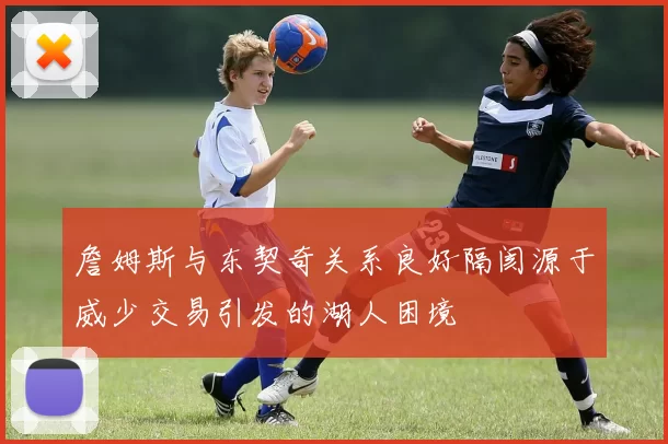 詹姆斯与东契奇关系良好隔阂源于威少交易引发的湖人困境