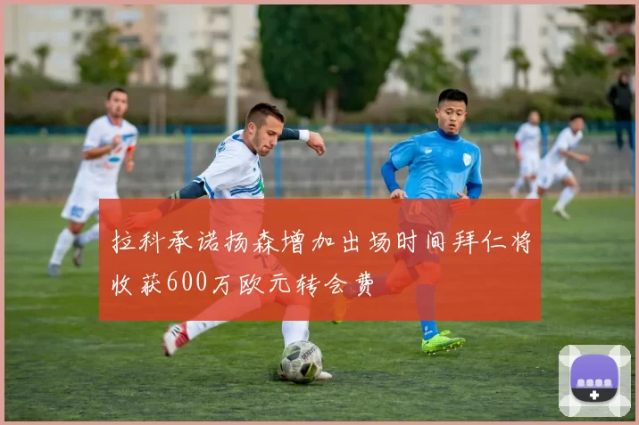 拉科承诺扬森增加出场时间拜仁将收获600万欧元转会费