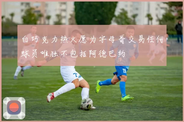 白巧克力热火愿为字母哥交易任何球员唯独不包括阿德巴约