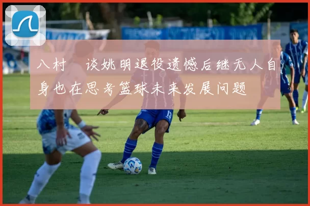 八村塁谈姚明退役遗憾后继无人自身也在思考篮球未来发展问题
