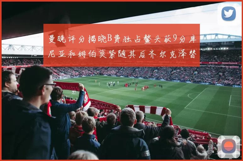 曼晚评分揭晓B费独占鳌头获9分库尼亚和姆伯莫紧随其后齐尔克泽替补仅得5分