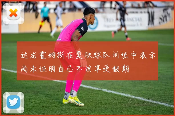达龙霍姆斯在夏联球队训练中表示尚未证明自己不该享受假期