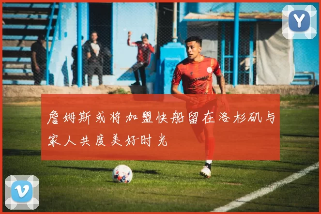 詹姆斯或将加盟快船留在洛杉矶与家人共度美好时光