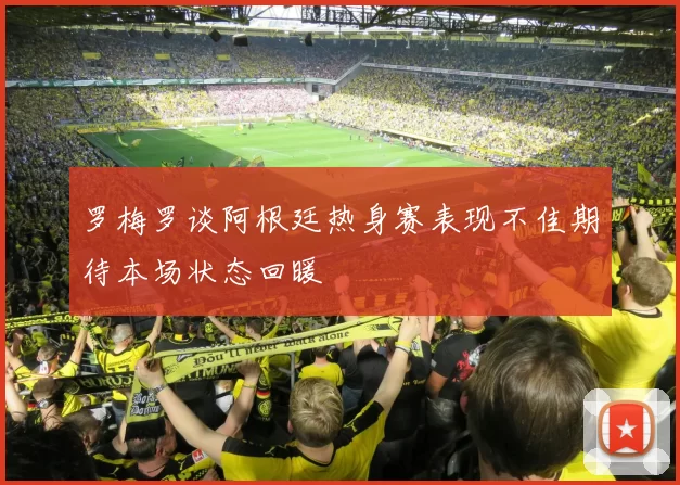 罗梅罗谈阿根廷热身赛表现不佳期待本场状态回暖