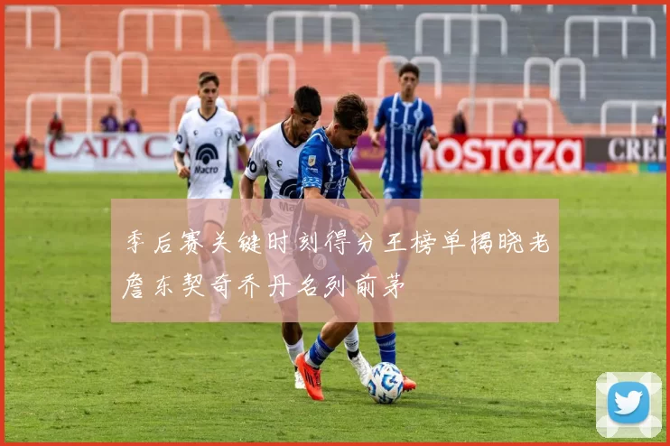 季后赛关键时刻得分王榜单揭晓老詹东契奇乔丹名列前茅