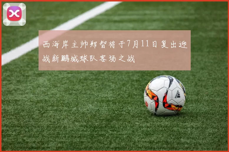 西海岸主帅郑智将于7月11日复出迎战新鹏城球队客场之战