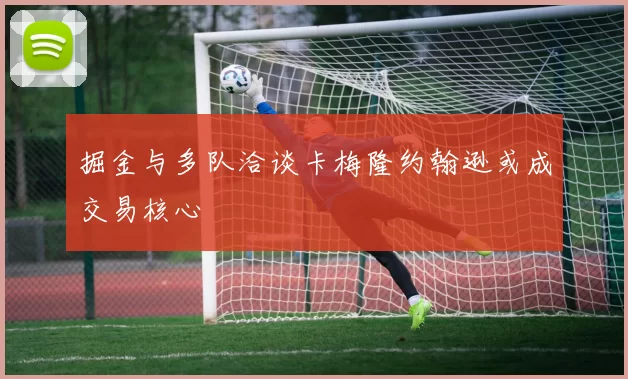 掘金与多队洽谈卡梅隆约翰逊或成交易核心