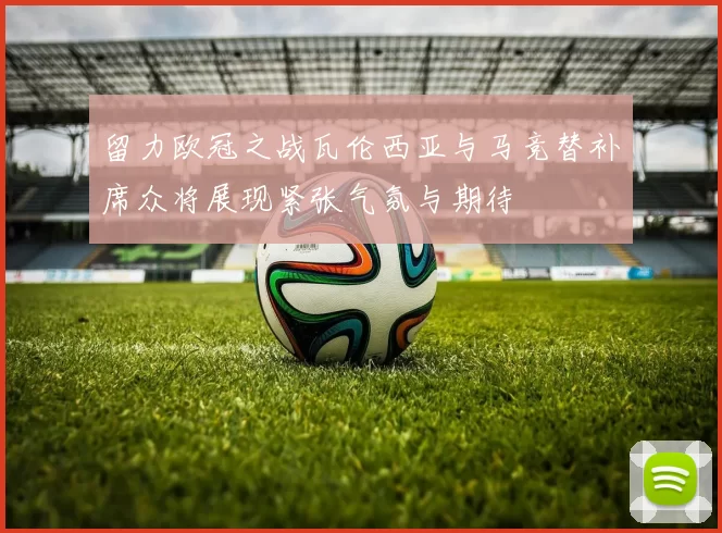 留力欧冠之战瓦伦西亚与马竞替补席众将展现紧张气氛与期待