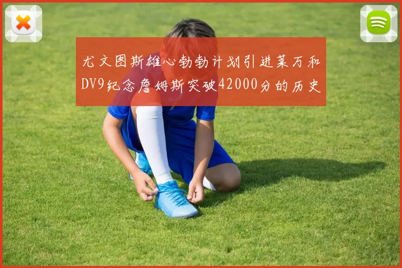 尤文图斯雄心勃勃计划引进莱万和DV9纪念詹姆斯突破42000分的历史时刻